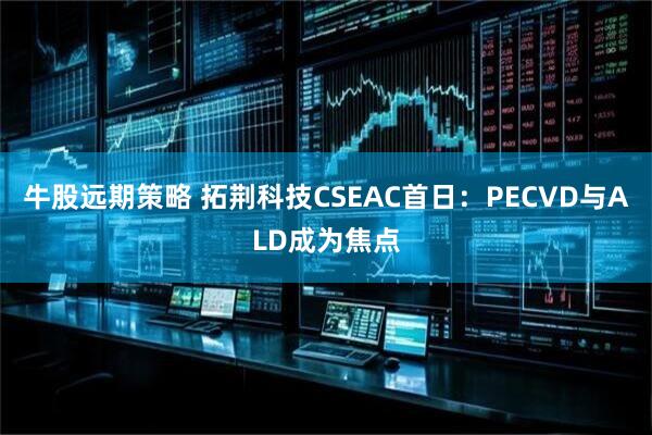 牛股远期策略 拓荆科技CSEAC首日：PECVD与ALD成为焦点
