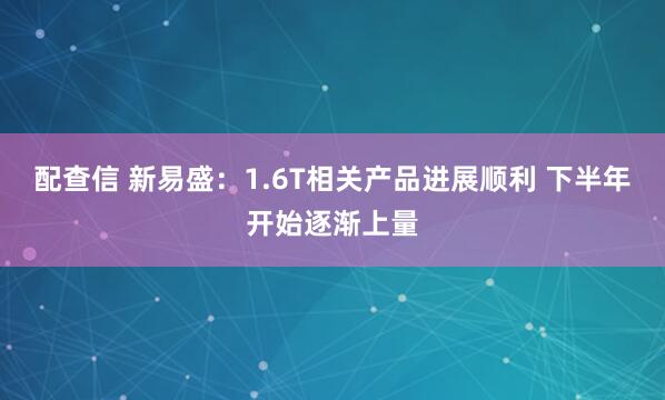 配查信 新易盛：1.6T相关产品进展顺利 下半年开始逐渐上量