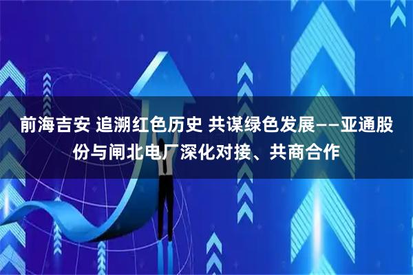 前海吉安 追溯红色历史 共谋绿色发展——亚通股份与闸北电厂深化对接、共商合作