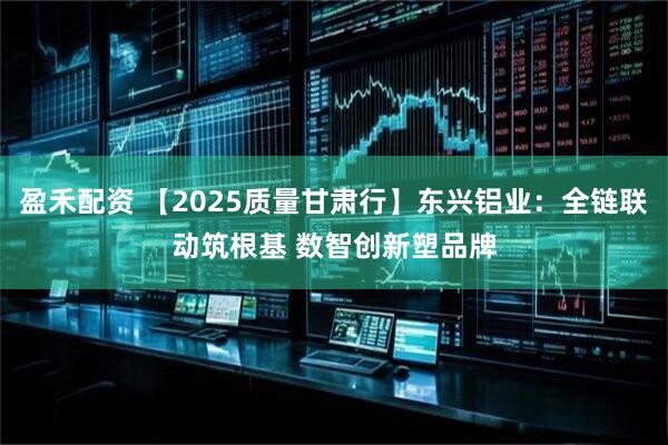 盈禾配资 【2025质量甘肃行】东兴铝业：全链联动筑根基 数智创新塑品牌