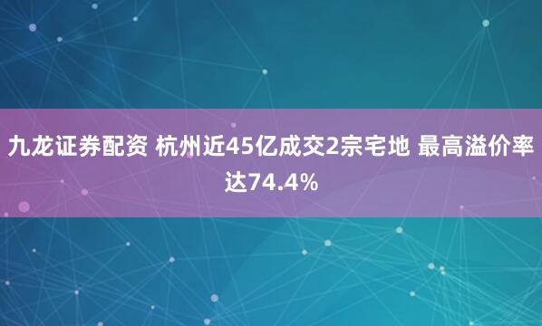 九龙证券配资 杭州近45亿成交2宗宅地 最高溢价率达74.4%
