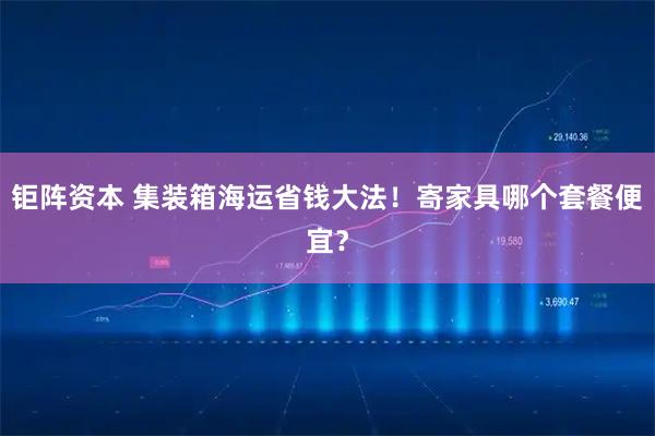 钜阵资本 集装箱海运省钱大法！寄家具哪个套餐便宜？