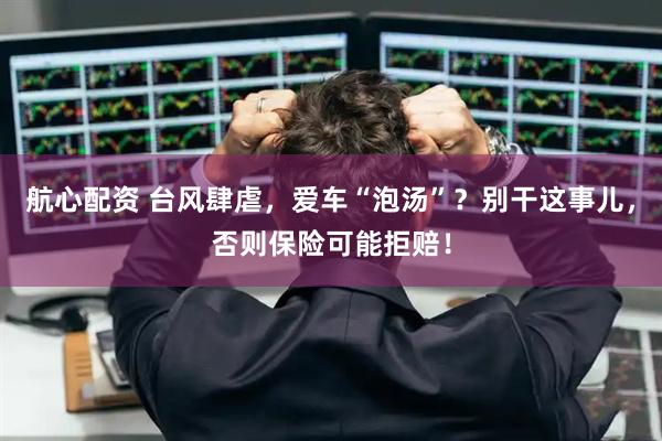 航心配资 台风肆虐，爱车“泡汤”？别干这事儿，否则保险可能拒赔！