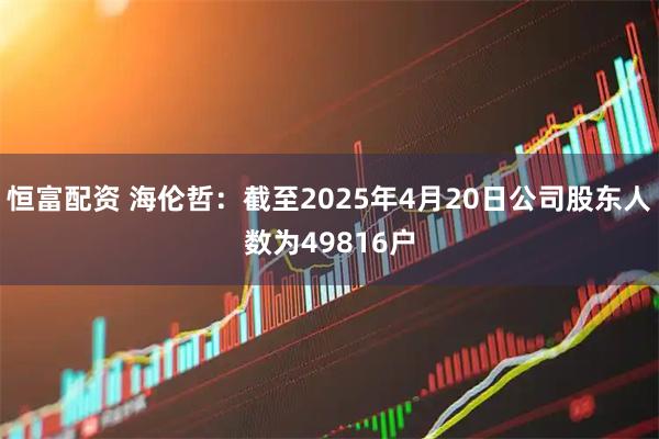 恒富配资 海伦哲：截至2025年4月20日公司股东人数为49816户