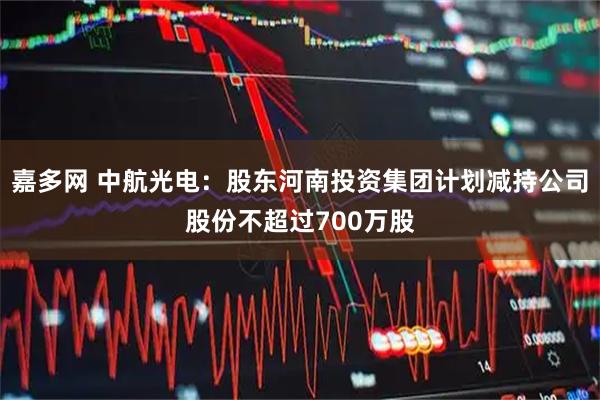 嘉多网 中航光电：股东河南投资集团计划减持公司股份不超过700万股