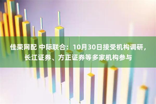 佳荣网配 中际联合:10月30日接受机构调研,长江证券、方正证券等多家机构参与