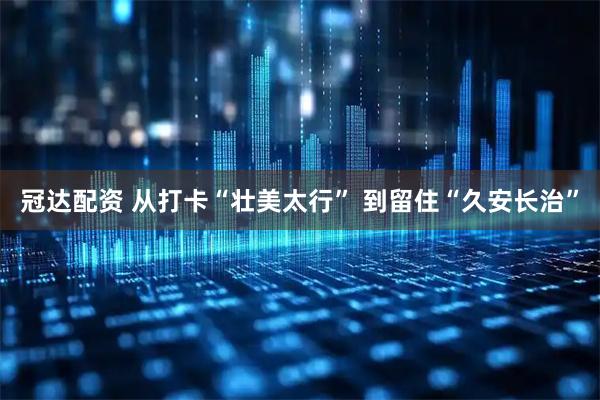 冠达配资 从打卡“壮美太行” 到留住“久安长治”