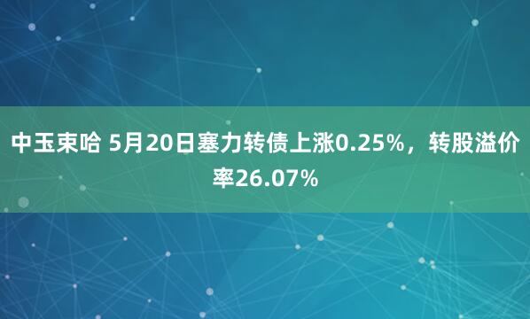 中玉束哈 5月20日塞力转债上涨0.25%，转股溢价率26.07%