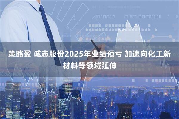 策略盈 诚志股份2025年业绩预亏 加速向化工新材料等领域延伸