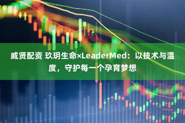 威贤配资 玖玥生命×LeaderMed：以技术与温度，守护每一个孕育梦想