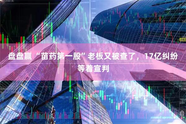 盘盘赢 “苗药第一股”老板又被查了，17亿纠纷等着宣判