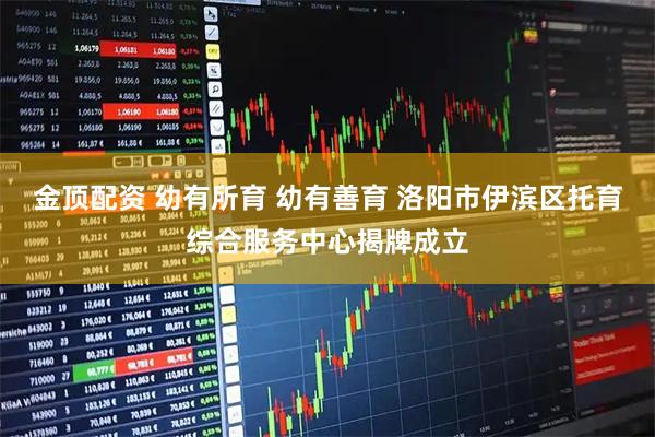 金顶配资 幼有所育 幼有善育 洛阳市伊滨区托育综合服务中心揭牌成立