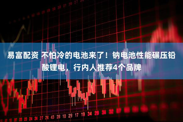 易富配资 不怕冷的电池来了！钠电池性能碾压铅酸锂电，行内人推荐4个品牌