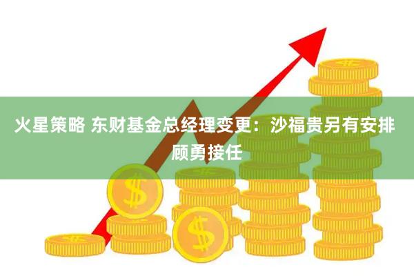 火星策略 东财基金总经理变更：沙福贵另有安排 顾勇接任
