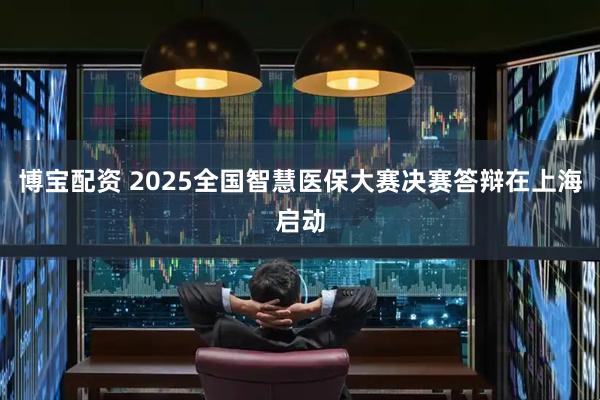 博宝配资 2025全国智慧医保大赛决赛答辩在上海启动