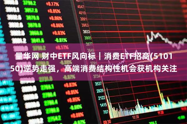 量华网 财中ETF风向标｜消费ETF招商(510150)逆势走强，高端消费结构性机会获机构关注